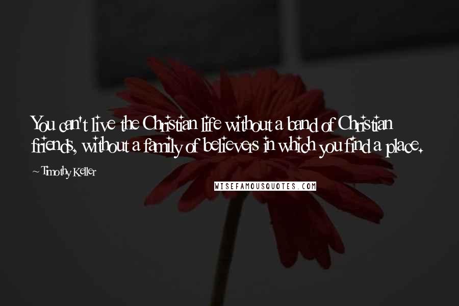 Timothy Keller Quotes: You can't live the Christian life without a band of Christian friends, without a family of believers in which you find a place.