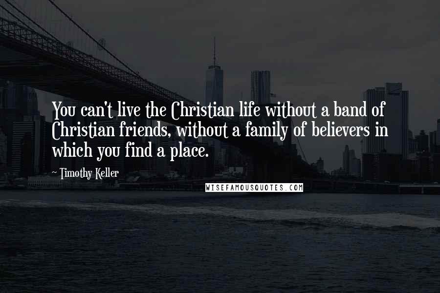 Timothy Keller Quotes: You can't live the Christian life without a band of Christian friends, without a family of believers in which you find a place.