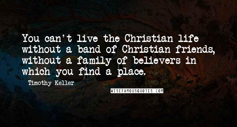 Timothy Keller Quotes: You can't live the Christian life without a band of Christian friends, without a family of believers in which you find a place.