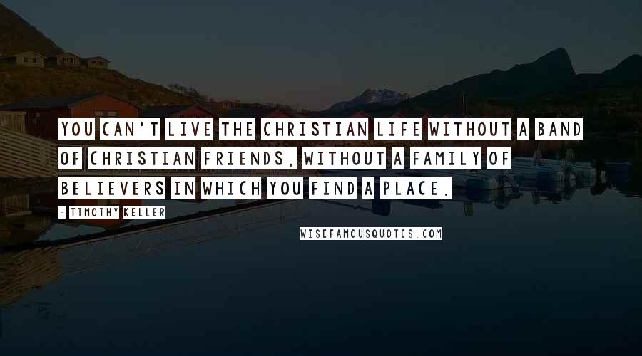 Timothy Keller Quotes: You can't live the Christian life without a band of Christian friends, without a family of believers in which you find a place.