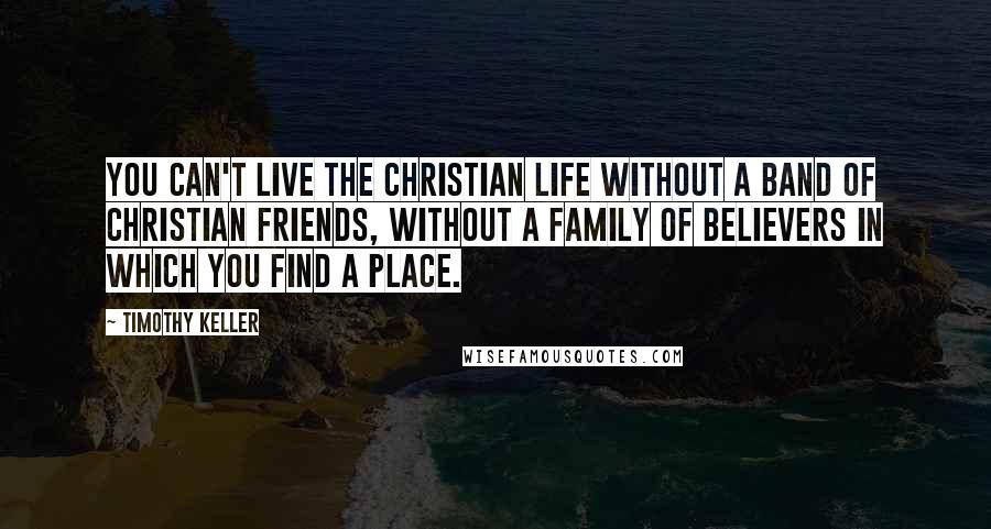 Timothy Keller Quotes: You can't live the Christian life without a band of Christian friends, without a family of believers in which you find a place.