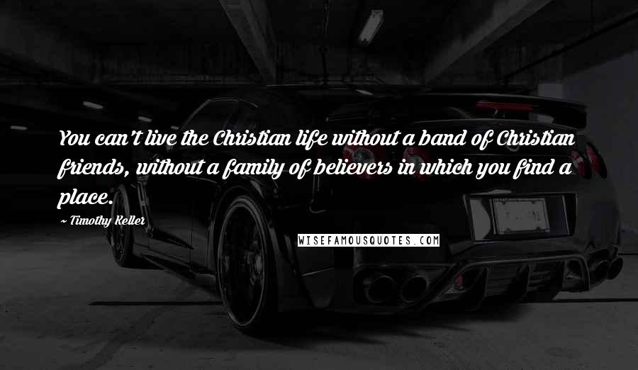 Timothy Keller Quotes: You can't live the Christian life without a band of Christian friends, without a family of believers in which you find a place.