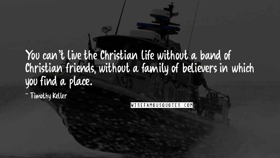Timothy Keller Quotes: You can't live the Christian life without a band of Christian friends, without a family of believers in which you find a place.