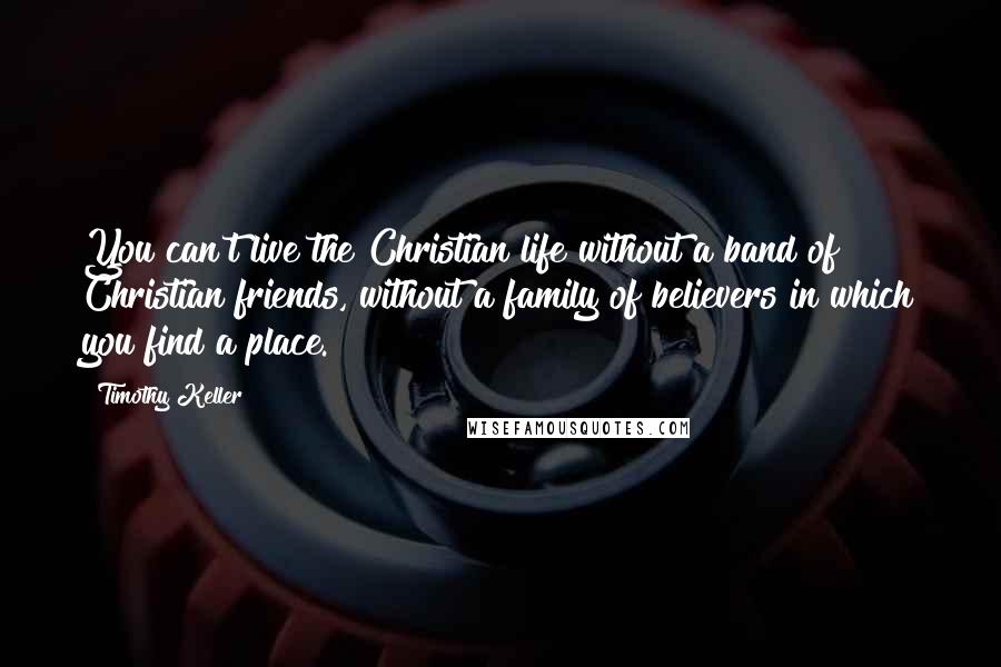 Timothy Keller Quotes: You can't live the Christian life without a band of Christian friends, without a family of believers in which you find a place.