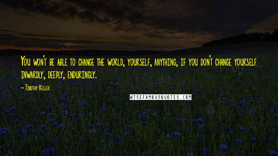 Timothy Keller Quotes: You won't be able to change the world, yourself, anything, if you don't change yourself inwardly, deeply, enduringly.