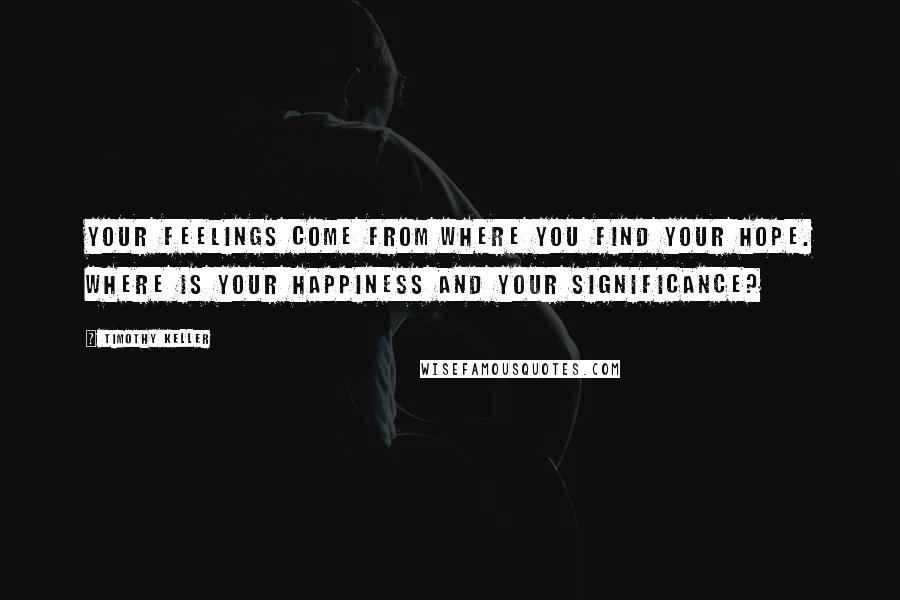 Timothy Keller Quotes: Your feelings come from where you find your hope. Where is your happiness and your significance?