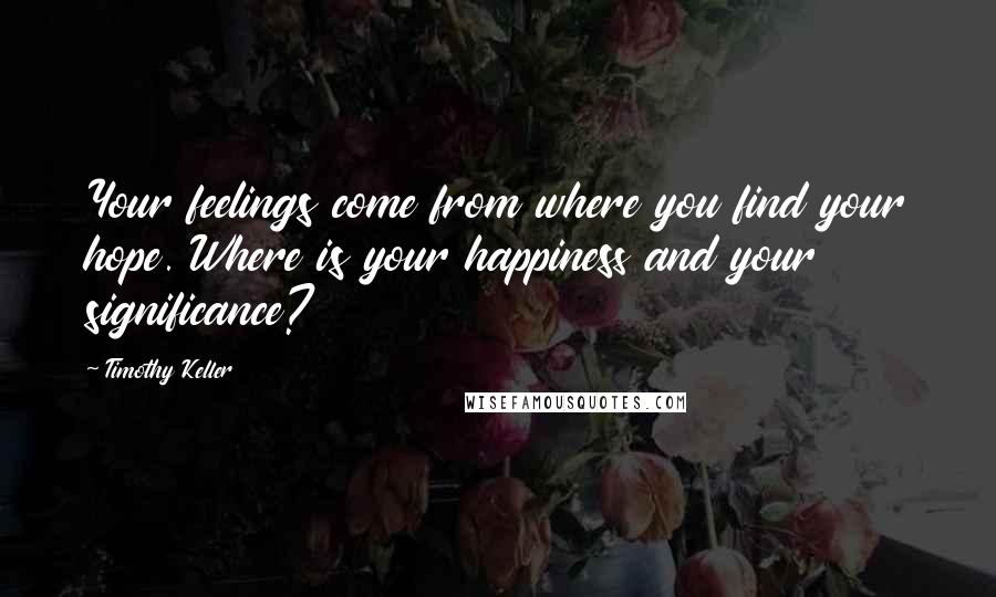 Timothy Keller Quotes: Your feelings come from where you find your hope. Where is your happiness and your significance?