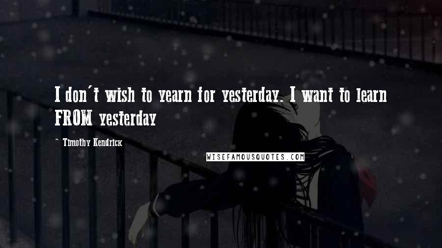 Timothy Kendrick Quotes: I don't wish to yearn for yesterday. I want to learn FROM yesterday