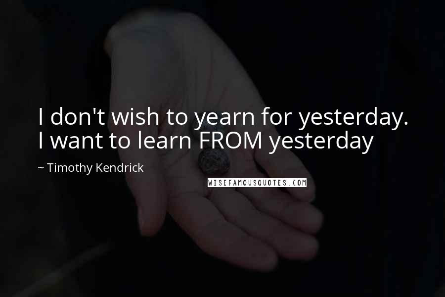 Timothy Kendrick Quotes: I don't wish to yearn for yesterday. I want to learn FROM yesterday