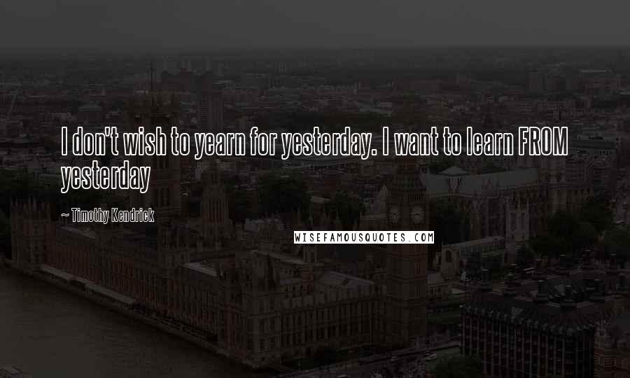 Timothy Kendrick Quotes: I don't wish to yearn for yesterday. I want to learn FROM yesterday