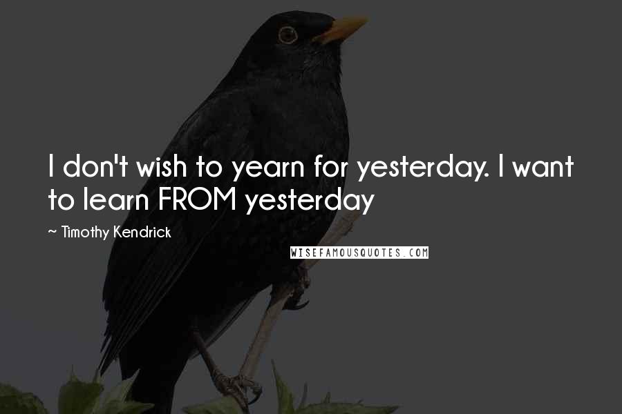 Timothy Kendrick Quotes: I don't wish to yearn for yesterday. I want to learn FROM yesterday