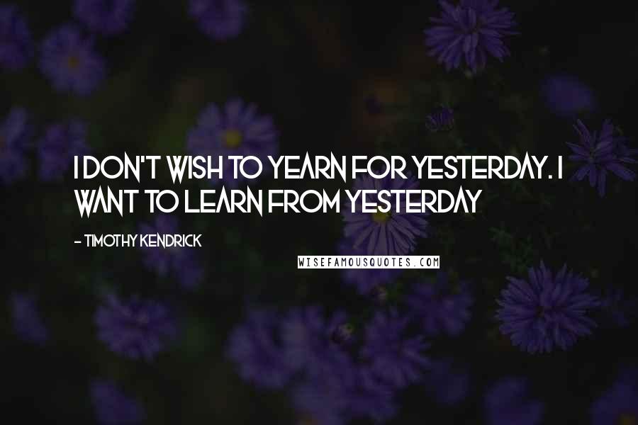 Timothy Kendrick Quotes: I don't wish to yearn for yesterday. I want to learn FROM yesterday