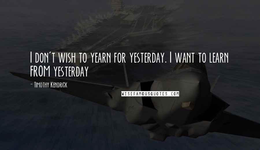 Timothy Kendrick Quotes: I don't wish to yearn for yesterday. I want to learn FROM yesterday