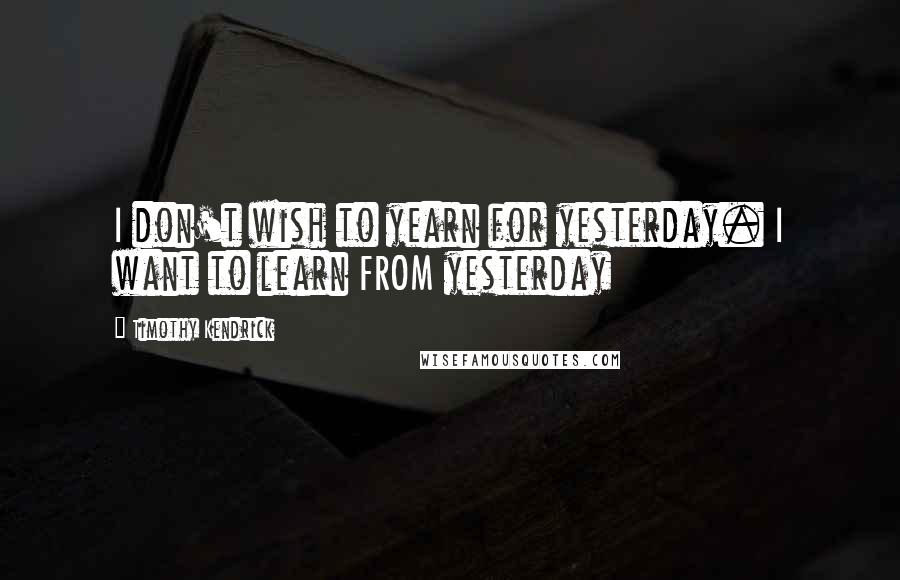 Timothy Kendrick Quotes: I don't wish to yearn for yesterday. I want to learn FROM yesterday