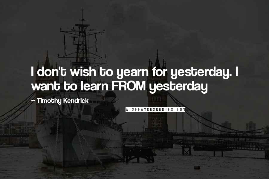 Timothy Kendrick Quotes: I don't wish to yearn for yesterday. I want to learn FROM yesterday