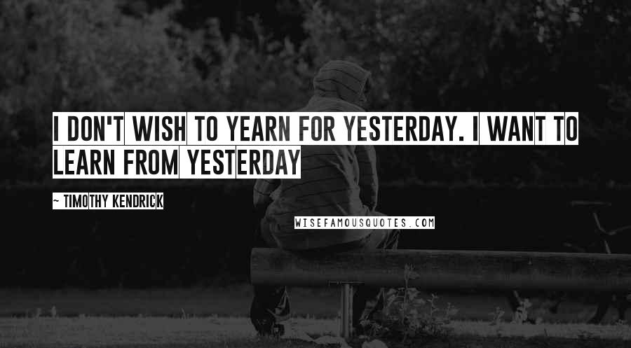 Timothy Kendrick Quotes: I don't wish to yearn for yesterday. I want to learn FROM yesterday