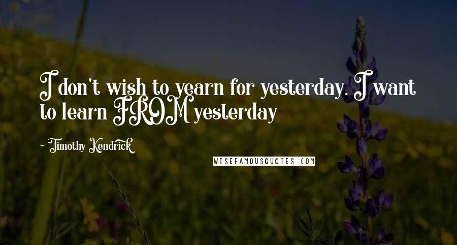 Timothy Kendrick Quotes: I don't wish to yearn for yesterday. I want to learn FROM yesterday