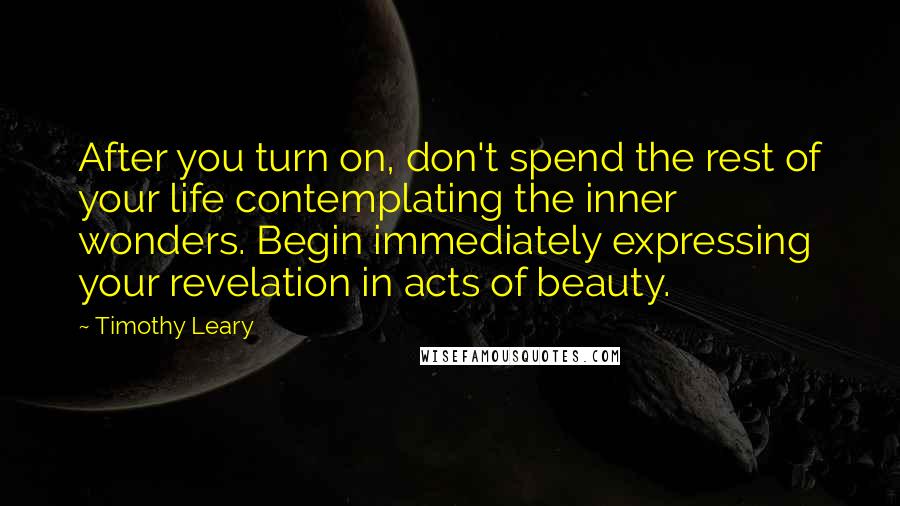 Timothy Leary Quotes: After you turn on, don't spend the rest of your life contemplating the inner wonders. Begin immediately expressing your revelation in acts of beauty.