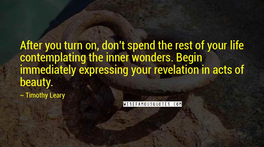 Timothy Leary Quotes: After you turn on, don't spend the rest of your life contemplating the inner wonders. Begin immediately expressing your revelation in acts of beauty.