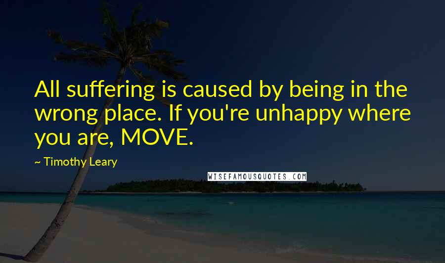 Timothy Leary Quotes: All suffering is caused by being in the wrong place. If you're unhappy where you are, MOVE.