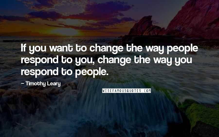 Timothy Leary Quotes: If you want to change the way people respond to you, change the way you respond to people.