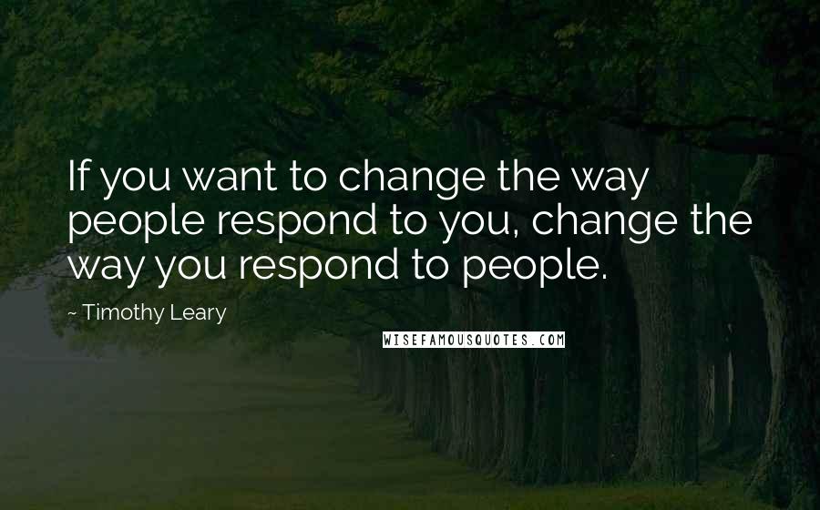 Timothy Leary Quotes: If you want to change the way people respond to you, change the way you respond to people.
