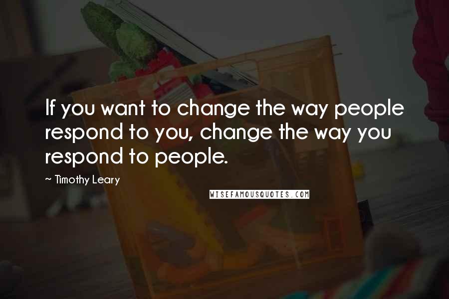 Timothy Leary Quotes: If you want to change the way people respond to you, change the way you respond to people.
