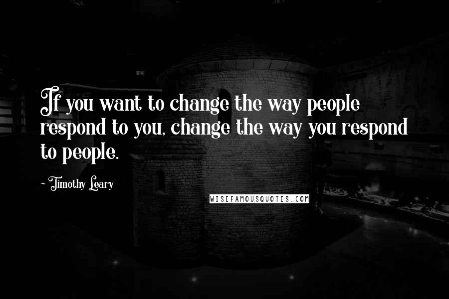 Timothy Leary Quotes: If you want to change the way people respond to you, change the way you respond to people.