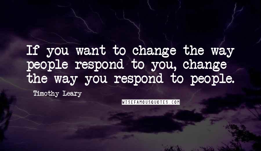 Timothy Leary Quotes: If you want to change the way people respond to you, change the way you respond to people.