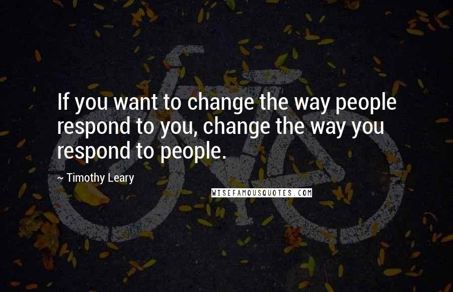 Timothy Leary Quotes: If you want to change the way people respond to you, change the way you respond to people.