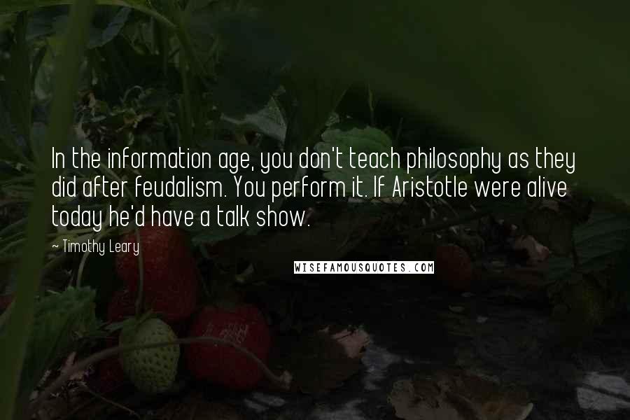 Timothy Leary Quotes: In the information age, you don't teach philosophy as they did after feudalism. You perform it. If Aristotle were alive today he'd have a talk show.