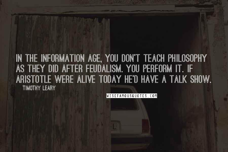 Timothy Leary Quotes: In the information age, you don't teach philosophy as they did after feudalism. You perform it. If Aristotle were alive today he'd have a talk show.