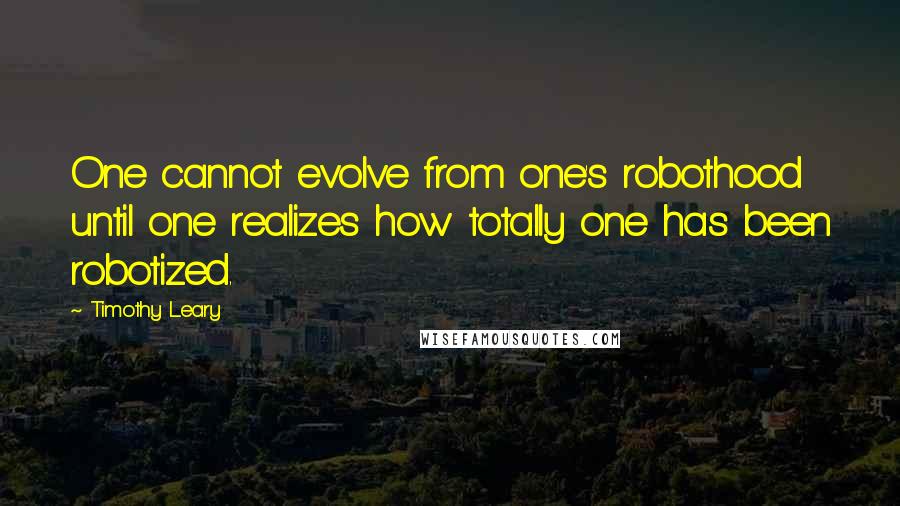 Timothy Leary Quotes: One cannot evolve from one's robothood until one realizes how totally one has been robotized.