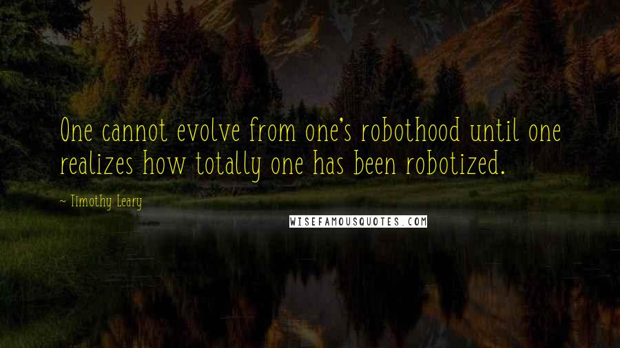 Timothy Leary Quotes: One cannot evolve from one's robothood until one realizes how totally one has been robotized.