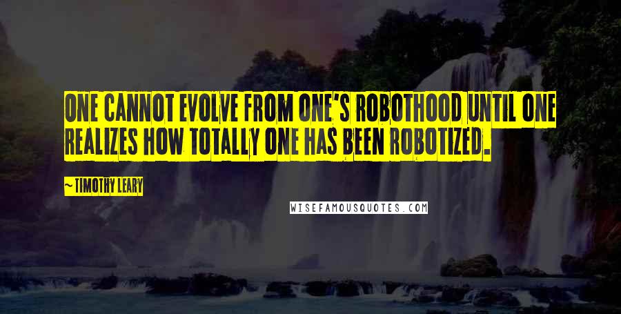 Timothy Leary Quotes: One cannot evolve from one's robothood until one realizes how totally one has been robotized.