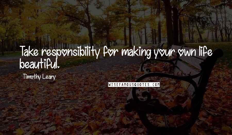 Timothy Leary Quotes: Take responsibility for making your own life beautiful.