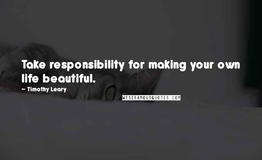 Timothy Leary Quotes: Take responsibility for making your own life beautiful.