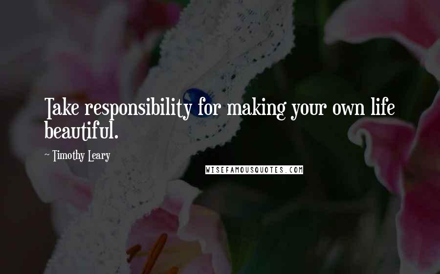 Timothy Leary Quotes: Take responsibility for making your own life beautiful.