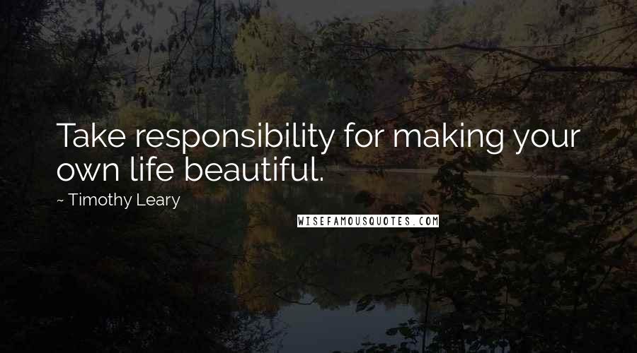 Timothy Leary Quotes: Take responsibility for making your own life beautiful.