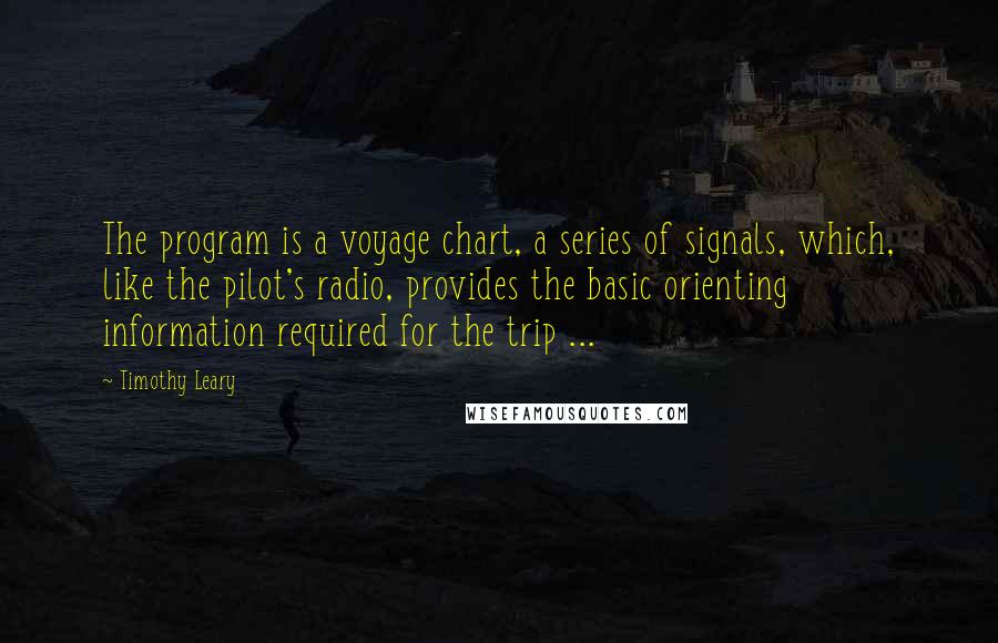 Timothy Leary Quotes: The program is a voyage chart, a series of signals, which, like the pilot's radio, provides the basic orienting information required for the trip ...