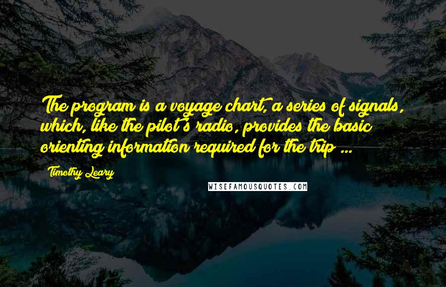 Timothy Leary Quotes: The program is a voyage chart, a series of signals, which, like the pilot's radio, provides the basic orienting information required for the trip ...