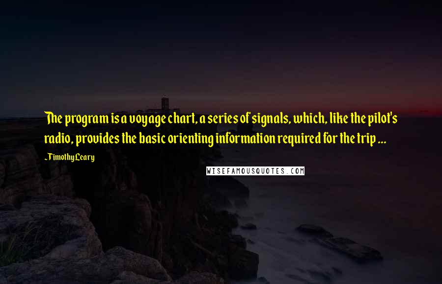 Timothy Leary Quotes: The program is a voyage chart, a series of signals, which, like the pilot's radio, provides the basic orienting information required for the trip ...