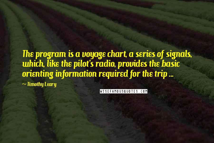Timothy Leary Quotes: The program is a voyage chart, a series of signals, which, like the pilot's radio, provides the basic orienting information required for the trip ...