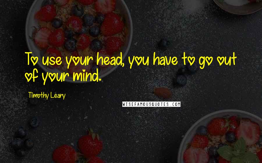 Timothy Leary Quotes: To use your head, you have to go out of your mind.