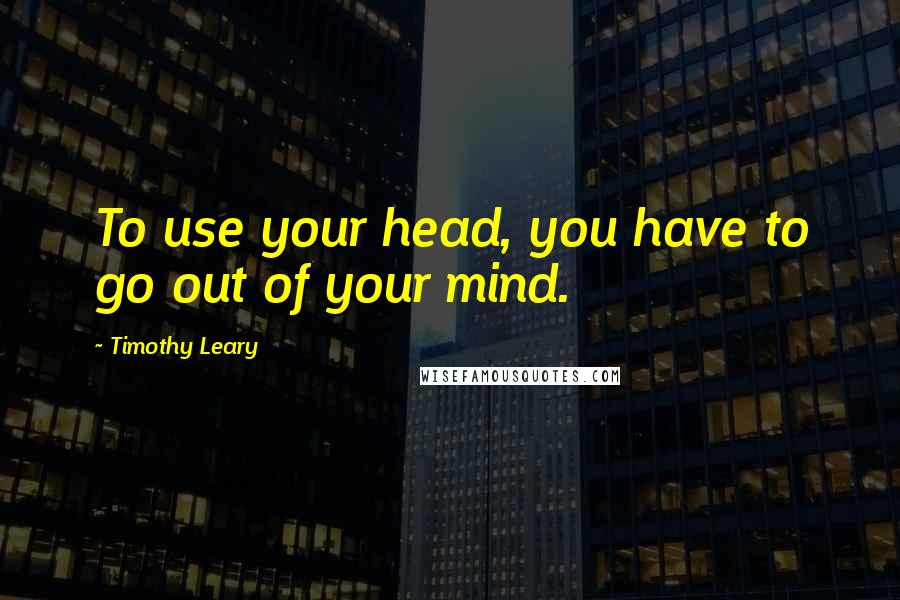 Timothy Leary Quotes: To use your head, you have to go out of your mind.