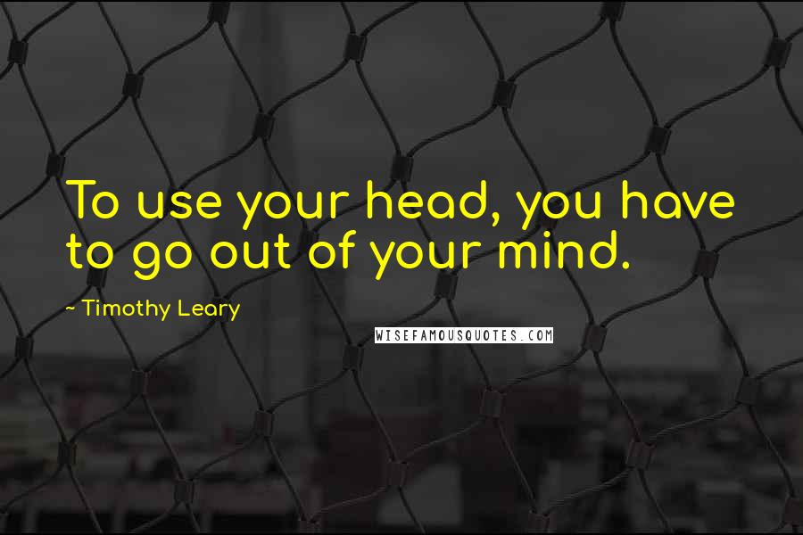 Timothy Leary Quotes: To use your head, you have to go out of your mind.