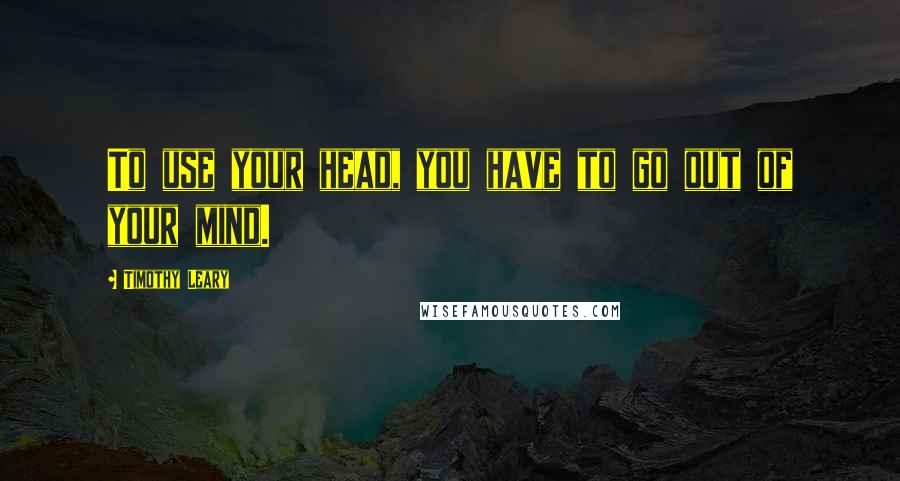 Timothy Leary Quotes: To use your head, you have to go out of your mind.