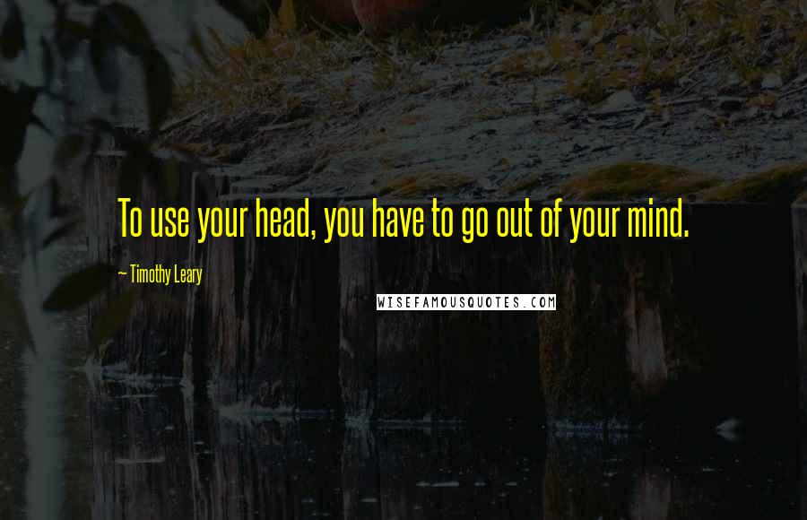 Timothy Leary Quotes: To use your head, you have to go out of your mind.