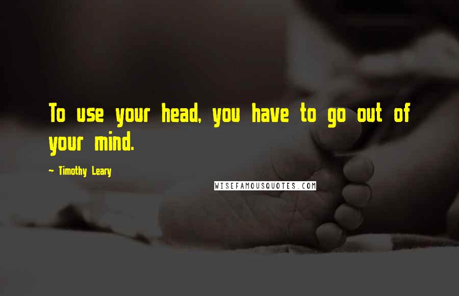 Timothy Leary Quotes: To use your head, you have to go out of your mind.