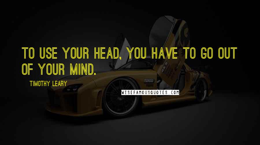 Timothy Leary Quotes: To use your head, you have to go out of your mind.